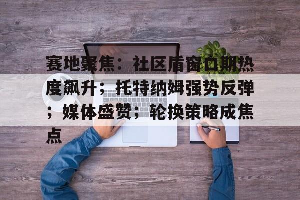 开云在线入口-赛地聚焦：社区盾窗口期热度飙升；托特纳姆强势反弹；媒体盛赞；轮换策略成焦点(曼岛TT赛事边缘竞速2)